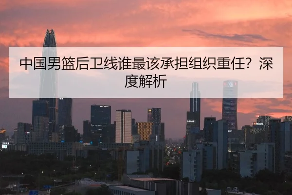中国男篮后卫线谁最该承担组织重任？深度解析